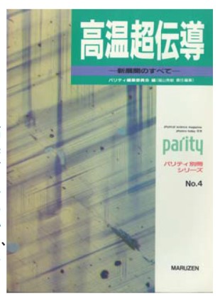 6. Parity editorial board, editors. Koon chodendo—shintenkai no subete (High-temperature superconductivity—all the latest developments) (Parity supplement series, No. 4) (Maruzen). This was a general introduction to developments that had taken place in the field in the preceding year-and-a-half and combined into one volume articles from the Parity journal’s feature column, “Topikkusu: koon chodendo no shintenkai” (Topics: New developments in high-temperature superconductivity) with translated articles from Physics Today.